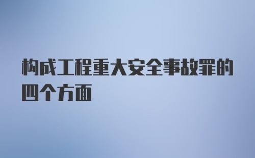 构成工程重大安全事故罪的四个方面