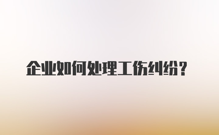 企业如何处理工伤纠纷？