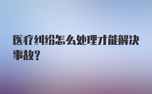 医疗纠纷怎么处理才能解决事故？