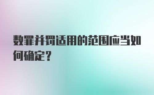 数罪并罚适用的范围应当如何确定？