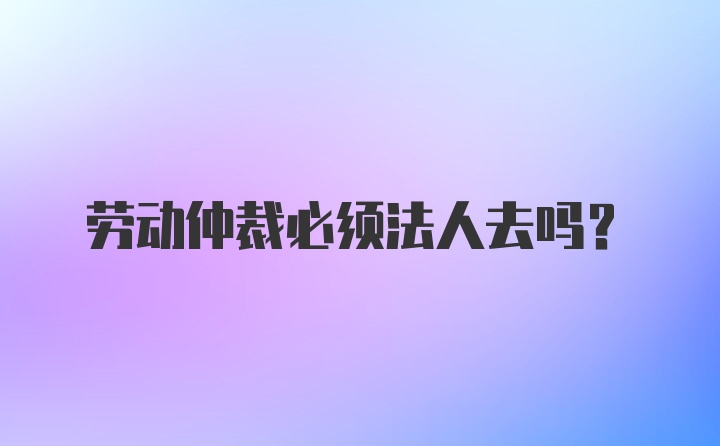 劳动仲裁必须法人去吗？