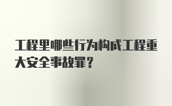 工程里哪些行为构成工程重大安全事故罪？