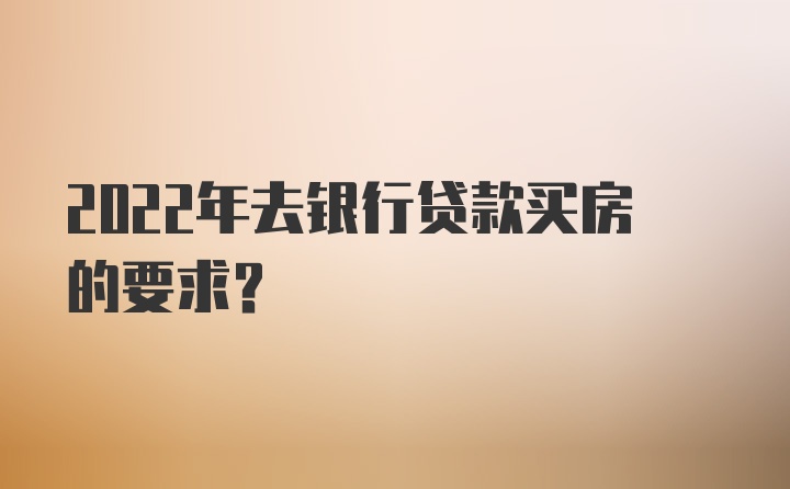 2022年去银行贷款买房的要求？