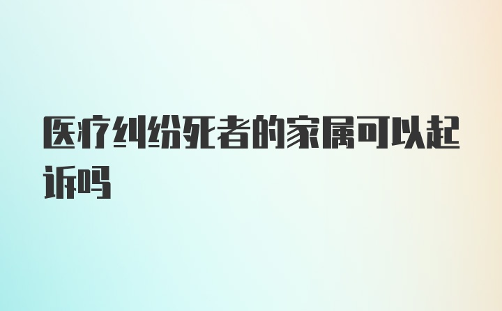 医疗纠纷死者的家属可以起诉吗