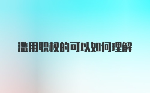 滥用职权的可以如何理解