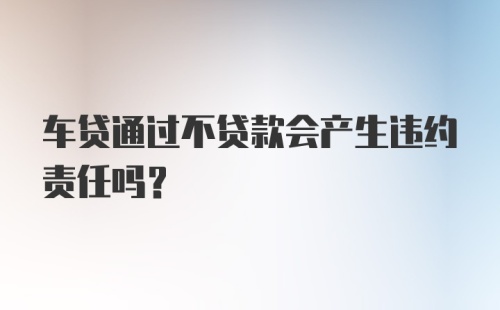 车贷通过不贷款会产生违约责任吗？