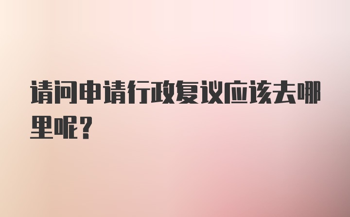 请问申请行政复议应该去哪里呢？