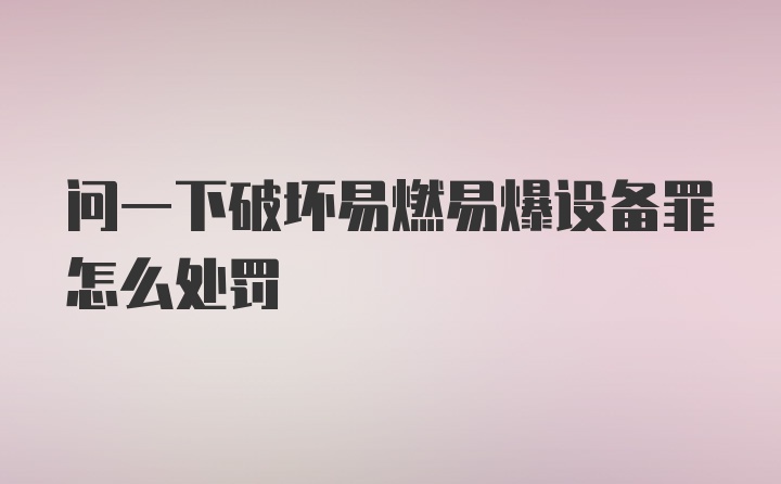 问一下破坏易燃易爆设备罪怎么处罚