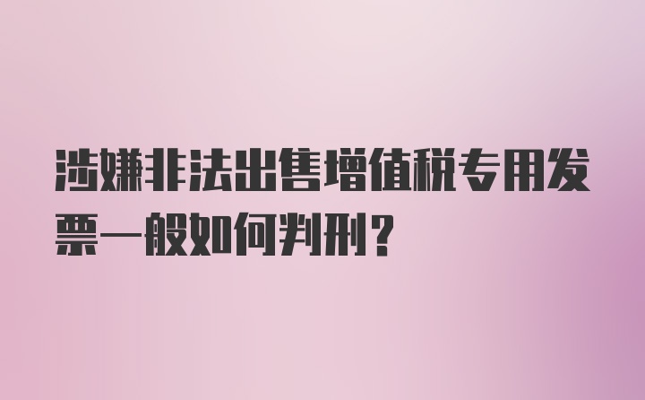 涉嫌非法出售增值税专用发票一般如何判刑？