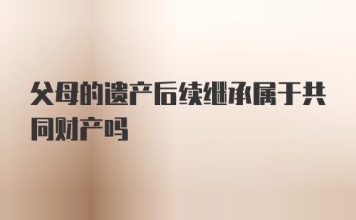 父母的遗产后续继承属于共同财产吗