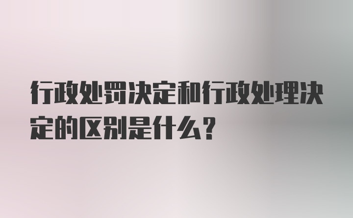 行政处罚决定和行政处理决定的区别是什么？