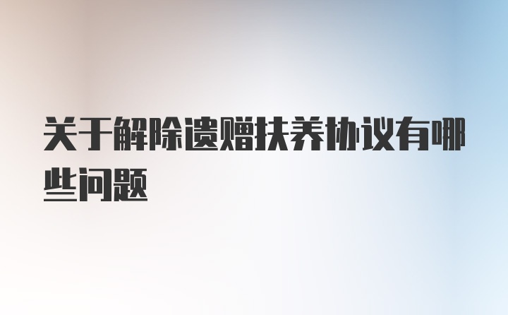 关于解除遗赠扶养协议有哪些问题