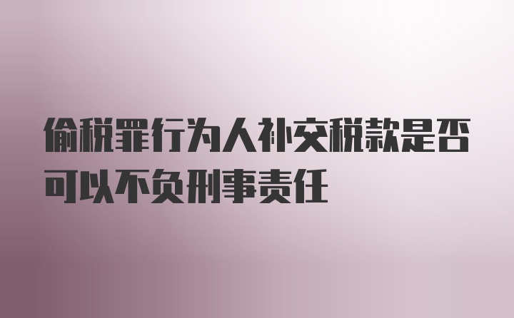 偷税罪行为人补交税款是否可以不负刑事责任