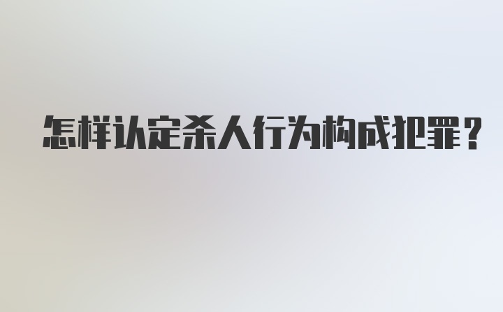 怎样认定杀人行为构成犯罪？