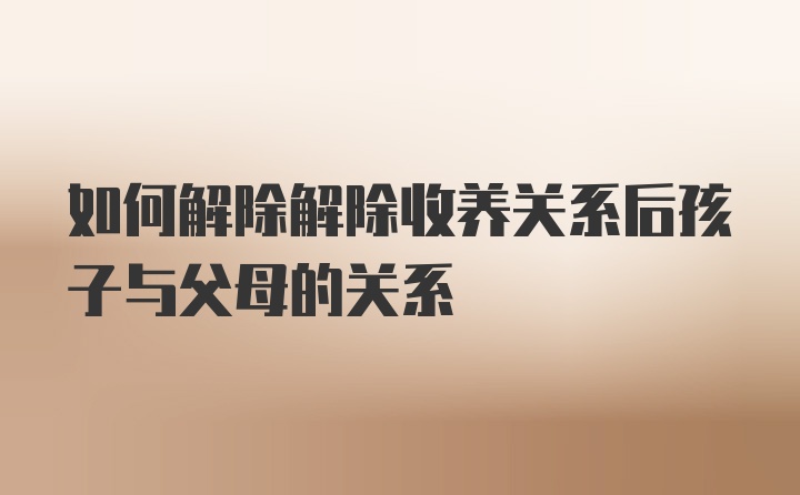 如何解除解除收养关系后孩子与父母的关系