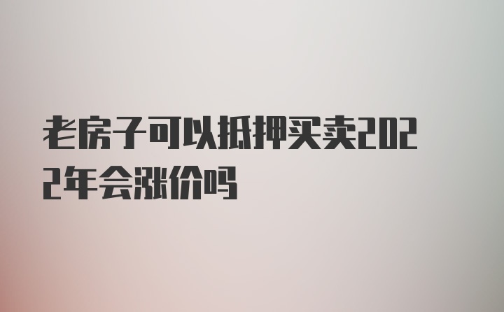 老房子可以抵押买卖2022年会涨价吗