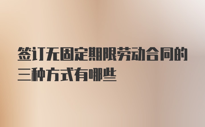 签订无固定期限劳动合同的三种方式有哪些