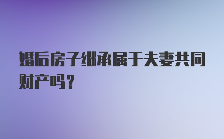 婚后房子继承属于夫妻共同财产吗？