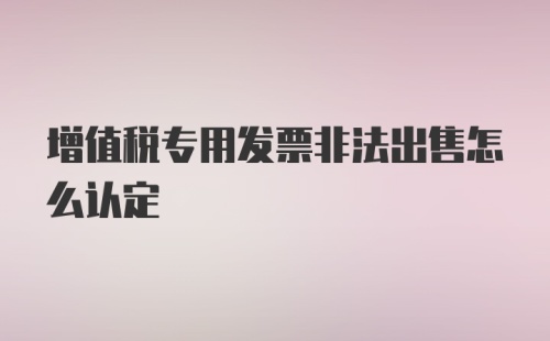 增值税专用发票非法出售怎么认定