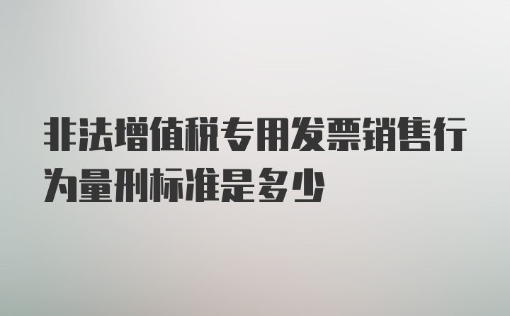 非法增值税专用发票销售行为量刑标准是多少