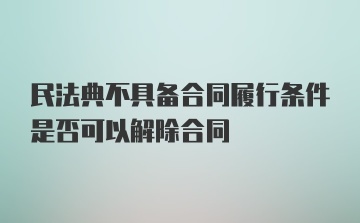 民法典不具备合同履行条件是否可以解除合同