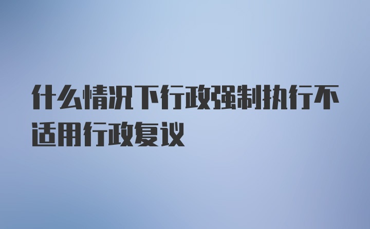 什么情况下行政强制执行不适用行政复议