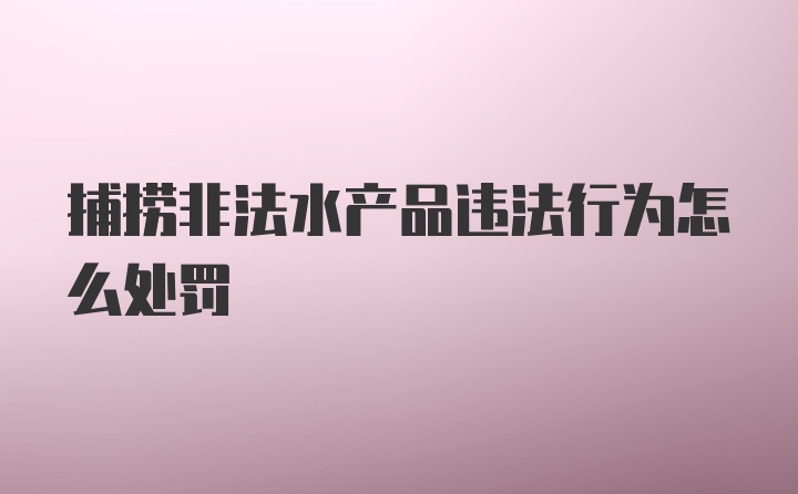 捕捞非法水产品违法行为怎么处罚