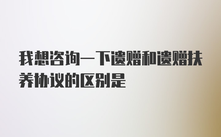 我想咨询一下遗赠和遗赠扶养协议的区别是