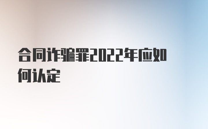 合同诈骗罪2022年应如何认定