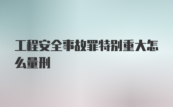 工程安全事故罪特别重大怎么量刑