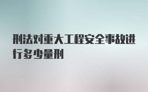 刑法对重大工程安全事故进行多少量刑