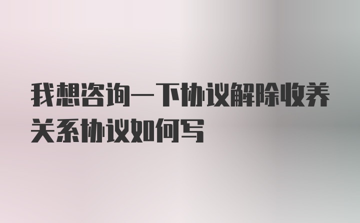 我想咨询一下协议解除收养关系协议如何写