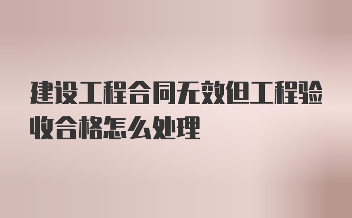 建设工程合同无效但工程验收合格怎么处理