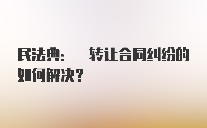 民法典: 转让合同纠纷的如何解决?