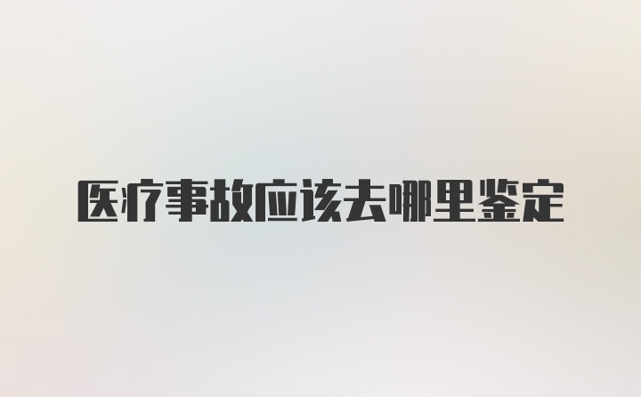 医疗事故应该去哪里鉴定