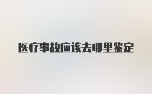 医疗事故应该去哪里鉴定