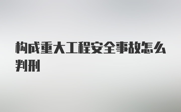 构成重大工程安全事故怎么判刑