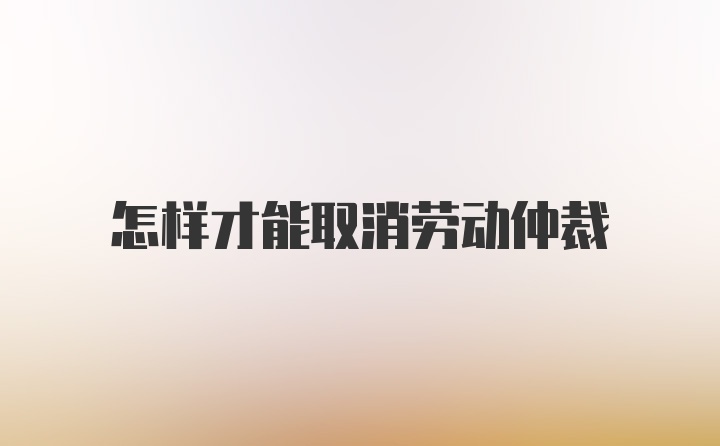 怎样才能取消劳动仲裁