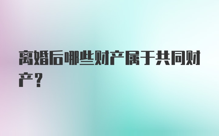 离婚后哪些财产属于共同财产？