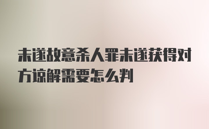 未遂故意杀人罪未遂获得对方谅解需要怎么判