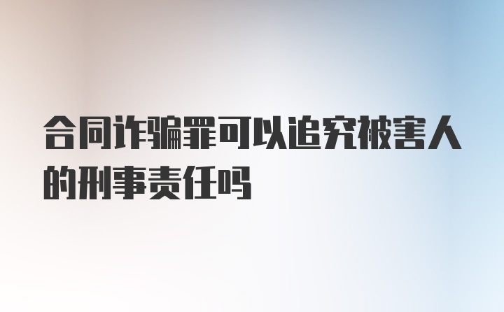 合同诈骗罪可以追究被害人的刑事责任吗