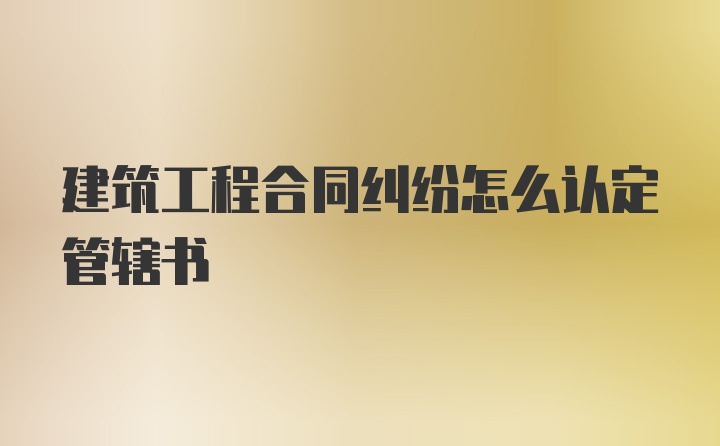 建筑工程合同纠纷怎么认定管辖书