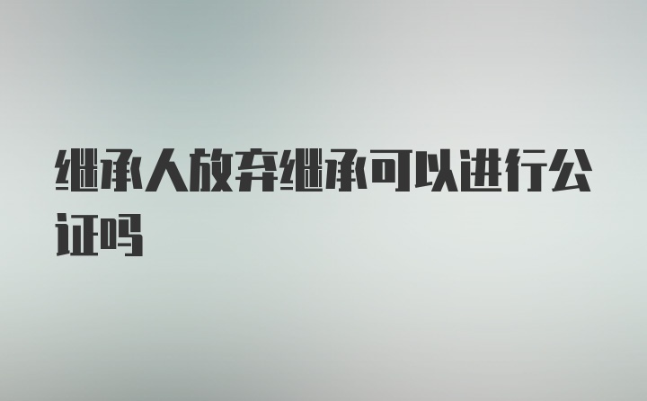 继承人放弃继承可以进行公证吗