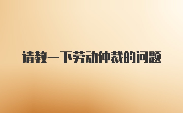 请教一下劳动仲裁的问题