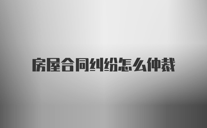 房屋合同纠纷怎么仲裁