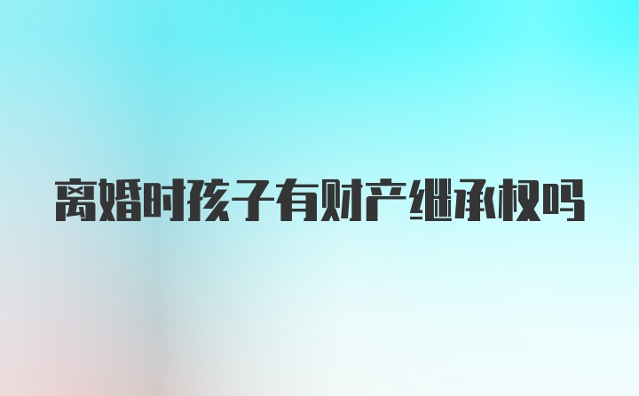 离婚时孩子有财产继承权吗