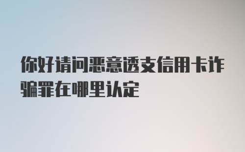 你好请问恶意透支信用卡诈骗罪在哪里认定