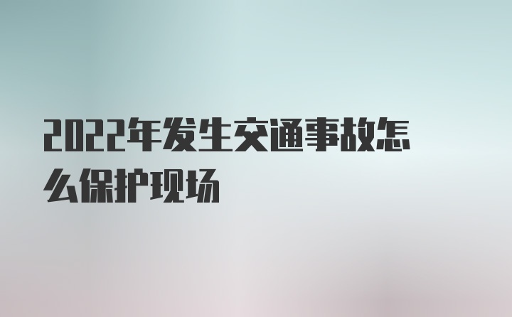 2022年发生交通事故怎么保护现场