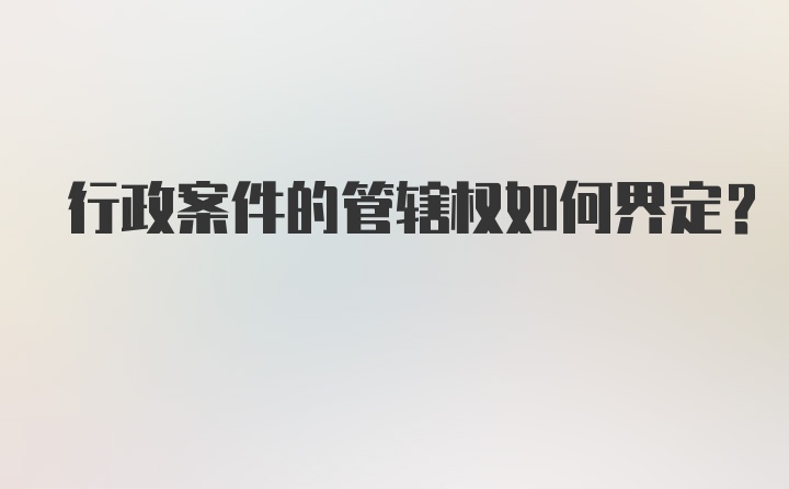 行政案件的管辖权如何界定？