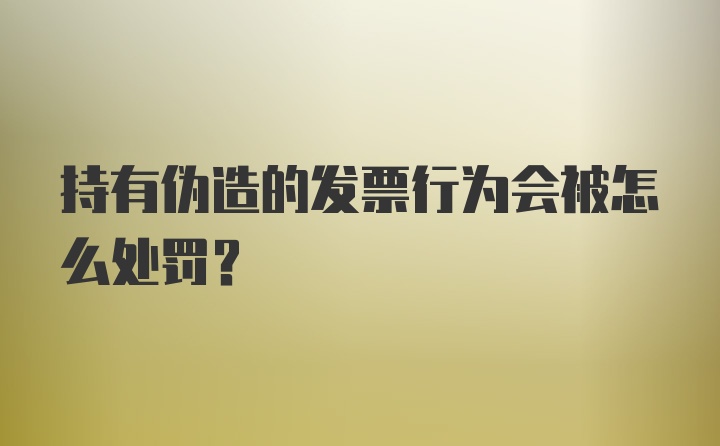 持有伪造的发票行为会被怎么处罚？